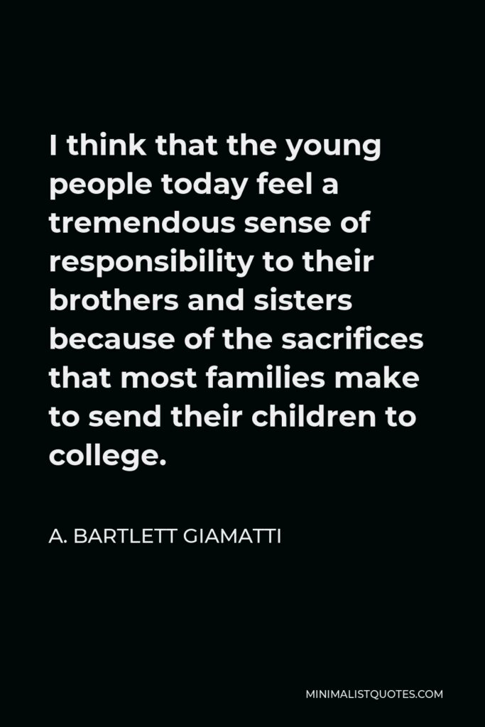 A. Bartlett Giamatti Quote - I think that the young people today feel a tremendous sense of responsibility to their brothers and sisters because of the sacrifices that most families make to send their children to college.