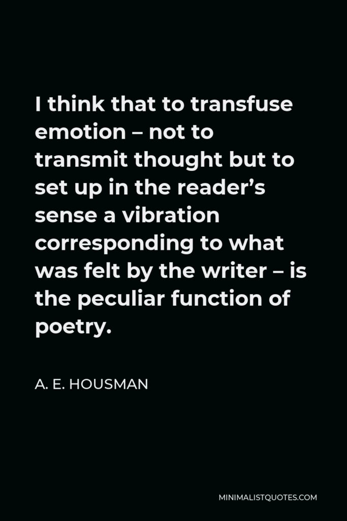 A. E. Housman Quote - I think that to transfuse emotion – not to transmit thought but to set up in the reader’s sense a vibration corresponding to what was felt by the writer – is the peculiar function of poetry.