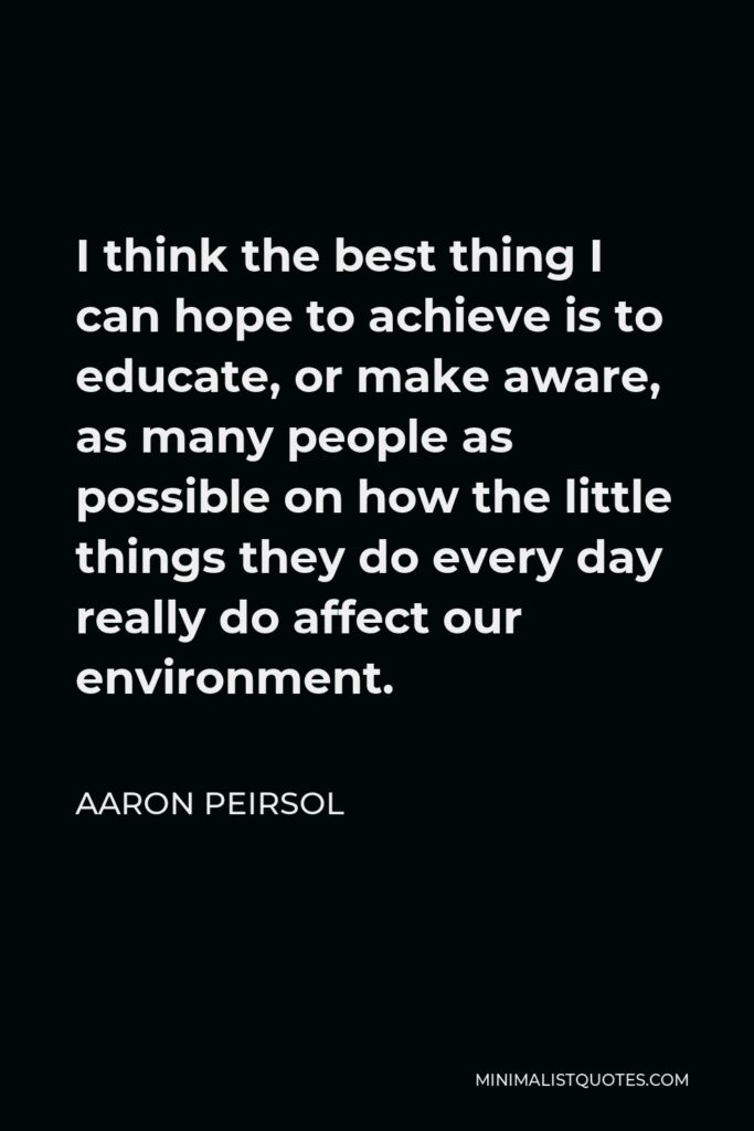 Aaron Peirsol Quote - I think the best thing I can hope to achieve is to educate, or make aware, as many people as possible on how the little things they do every day really do affect our environment.