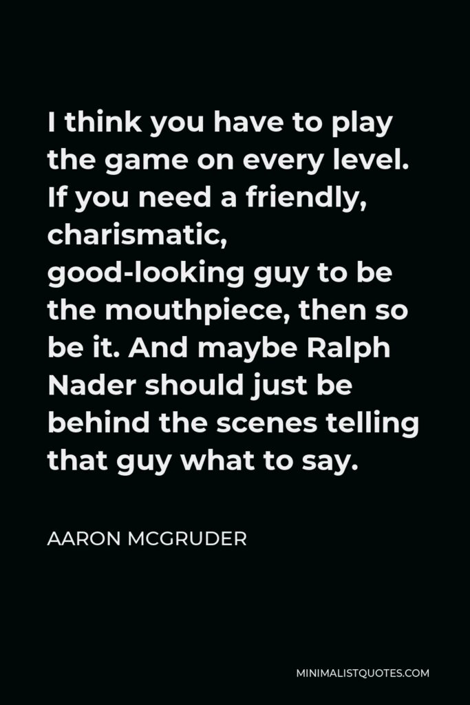 Aaron McGruder Quote - I think you have to play the game on every level. If you need a friendly, charismatic, good-looking guy to be the mouthpiece, then so be it. And maybe Ralph Nader should just be behind the scenes telling that guy what to say.