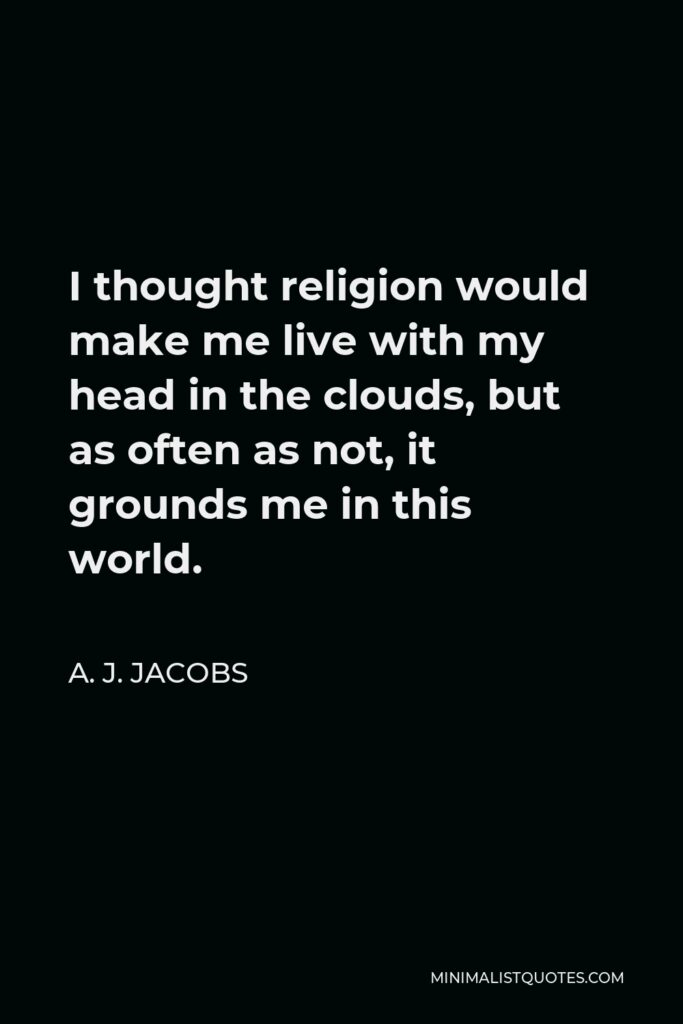 A. J. Jacobs Quote - I thought religion would make me live with my head in the clouds, but as often as not, it grounds me in this world.