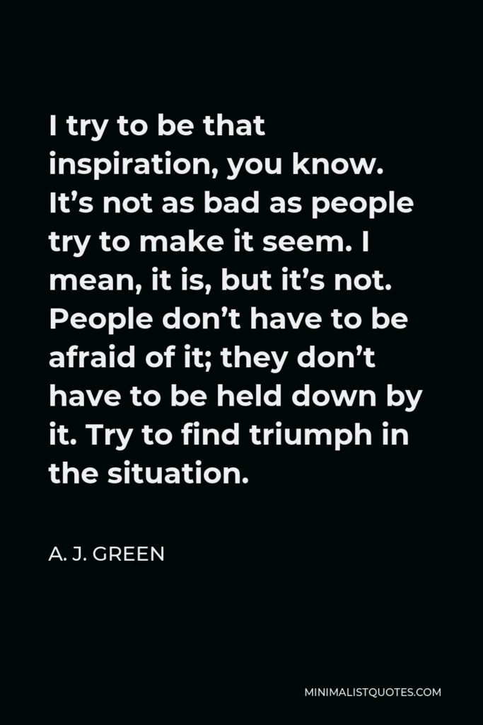 A. J. Green Quote - I try to be that inspiration, you know. It’s not as bad as people try to make it seem. I mean, it is, but it’s not. People don’t have to be afraid of it; they don’t have to be held down by it. Try to find triumph in the situation.