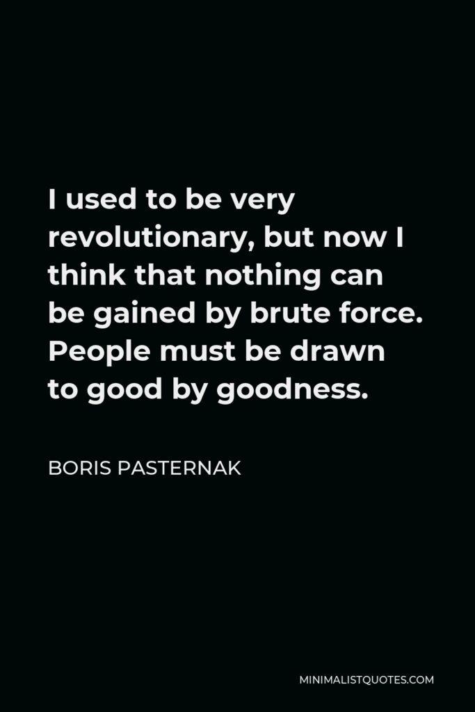 Boris Pasternak Quote - I used to be very revolutionary, but now I think that nothing can be gained by brute force. People must be drawn to good by goodness.