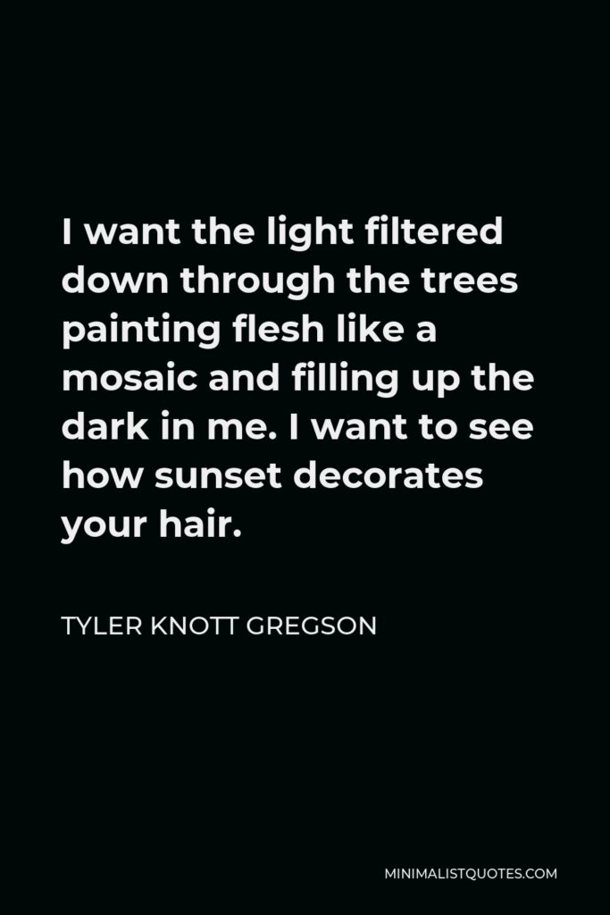 Tyler Knott Gregson Quote - I want the light filtered down through the trees painting flesh like a mosaic and filling up the dark in me. I want to see how sunset decorates your hair.
