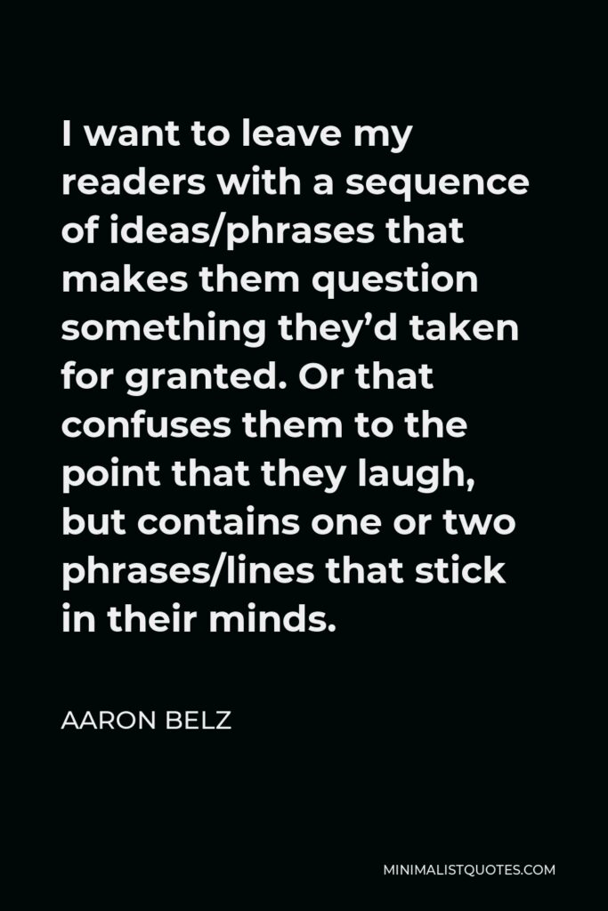 Aaron Belz Quote - I want to leave my readers with a sequence of ideas/phrases that makes them question something they’d taken for granted. Or that confuses them to the point that they laugh, but contains one or two phrases/lines that stick in their minds.