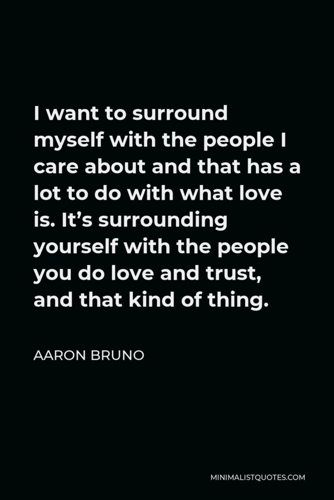 Aaron Bruno Quote - I want to surround myself with the people I care about and that has a lot to do with what love is. It’s surrounding yourself with the people you do love and trust, and that kind of thing.