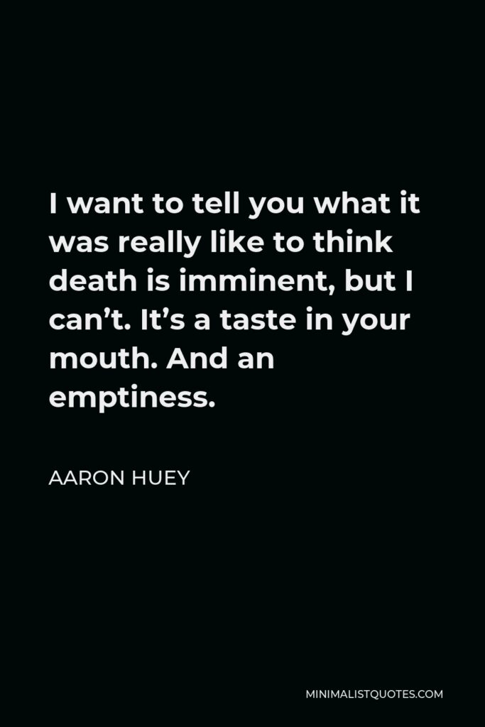 Aaron Huey Quote - I want to tell you what it was really like to think death is imminent, but I can’t. It’s a taste in your mouth. And an emptiness.
