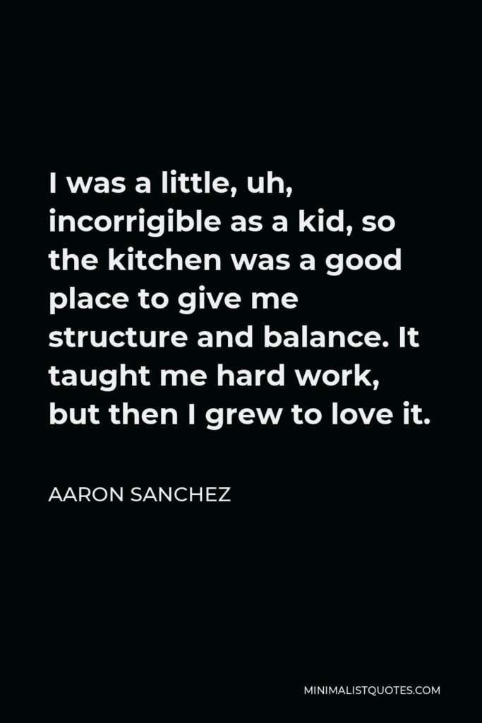 Aaron Sanchez Quote - I was a little, uh, incorrigible as a kid, so the kitchen was a good place to give me structure and balance. It taught me hard work, but then I grew to love it.