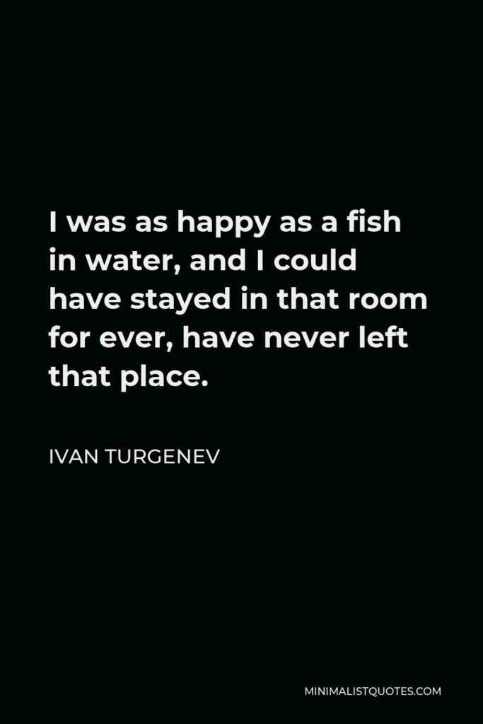 Ivan Turgenev Quote - I was as happy as a fish in water, and I could have stayed in that room for ever, have never left that place.