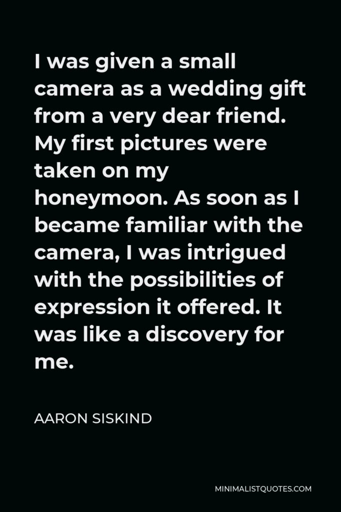 Aaron Siskind Quote - I was given a small camera as a wedding gift from a very dear friend. My first pictures were taken on my honeymoon. As soon as I became familiar with the camera, I was intrigued with the possibilities of expression it offered. It was like a discovery for me.