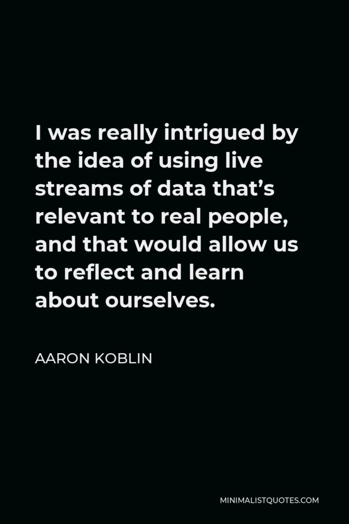Aaron Koblin Quote - I was really intrigued by the idea of using live streams of data that’s relevant to real people, and that would allow us to reflect and learn about ourselves.