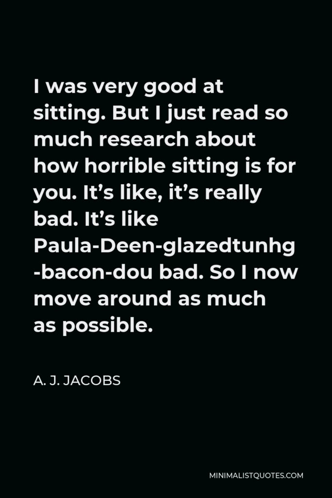A. J. Jacobs Quote - I was very good at sitting. But I just read so much research about how horrible sitting is for you. It’s like, it’s really bad. It’s like Paula-Deen-glazed-bacon-doughnut bad. So I now move around as much as possible.