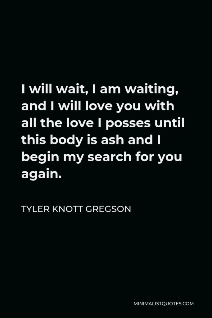 Tyler Knott Gregson Quote - I will wait, I am waiting, and I will love you with all the love I posses until this body is ash and I begin my search for you again.