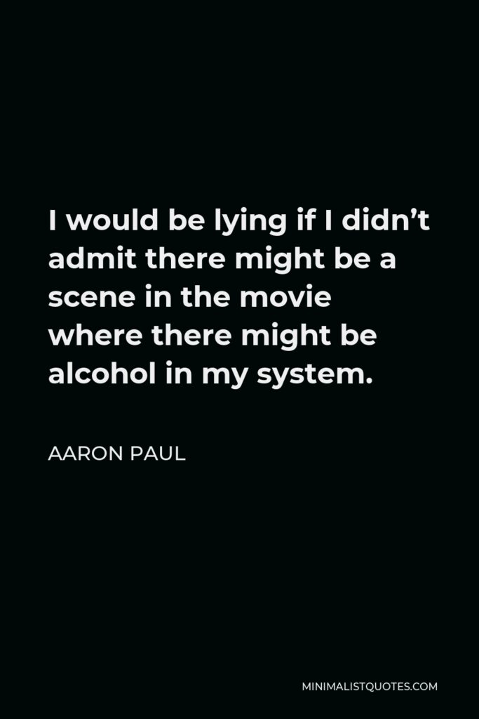 Aaron Paul Quote - I would be lying if I didn’t admit there might be a scene in the movie where there might be alcohol in my system.