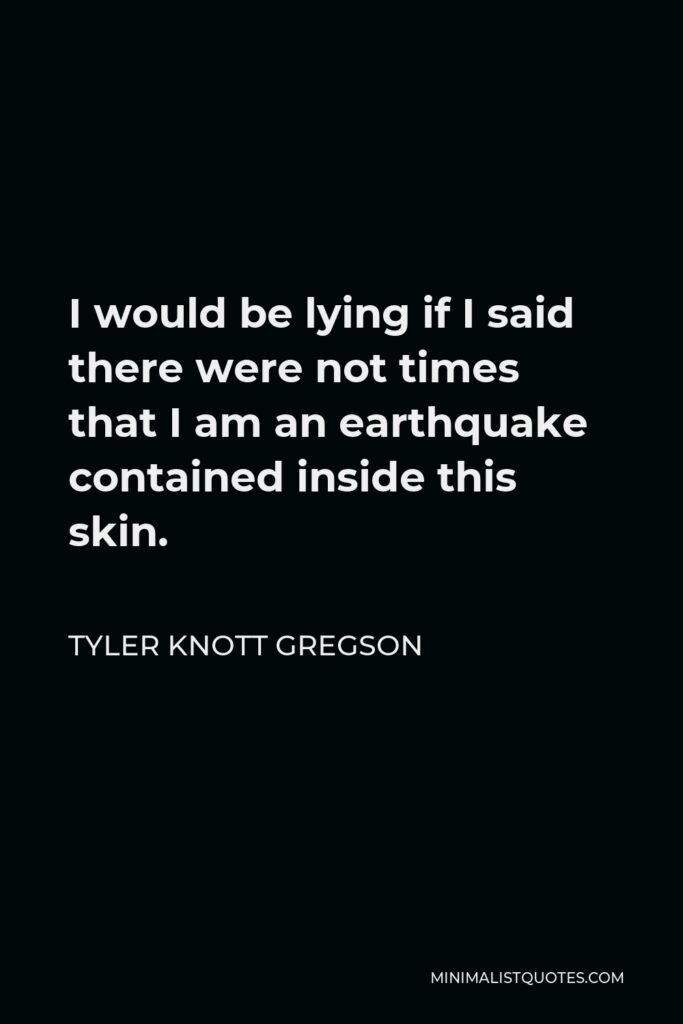 Tyler Knott Gregson Quote - I would be lying if I said there were not times that I am an earthquake contained inside this skin.