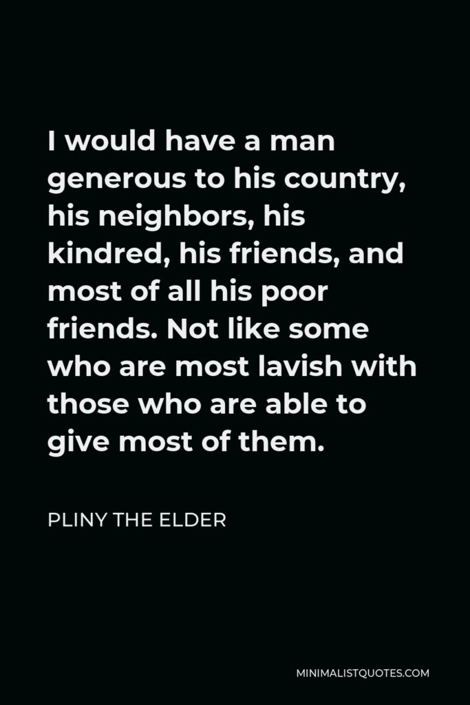 Pliny the Elder Quote - I would have a man generous to his country, his neighbors, his kindred, his friends, and most of all his poor friends. Not like some who are most lavish with those who are able to give most of them.