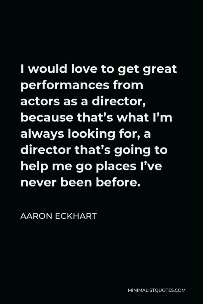 Aaron Eckhart Quote - I would love to get great performances from actors as a director, because that’s what I’m always looking for, a director that’s going to help me go places I’ve never been before.