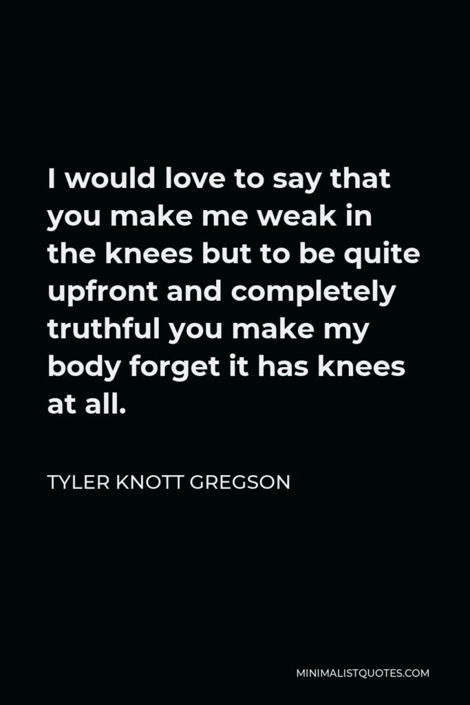 Tyler Knott Gregson Quote - I would love to say that you make me weak in the knees but to be quite upfront and completely truthful you make my body forget it has knees at all.