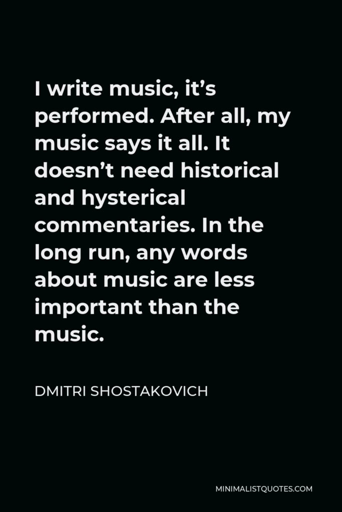 Dmitri Shostakovich Quote - I write music, it’s performed. After all, my music says it all. It doesn’t need historical and hysterical commentaries. In the long run, any words about music are less important than the music.