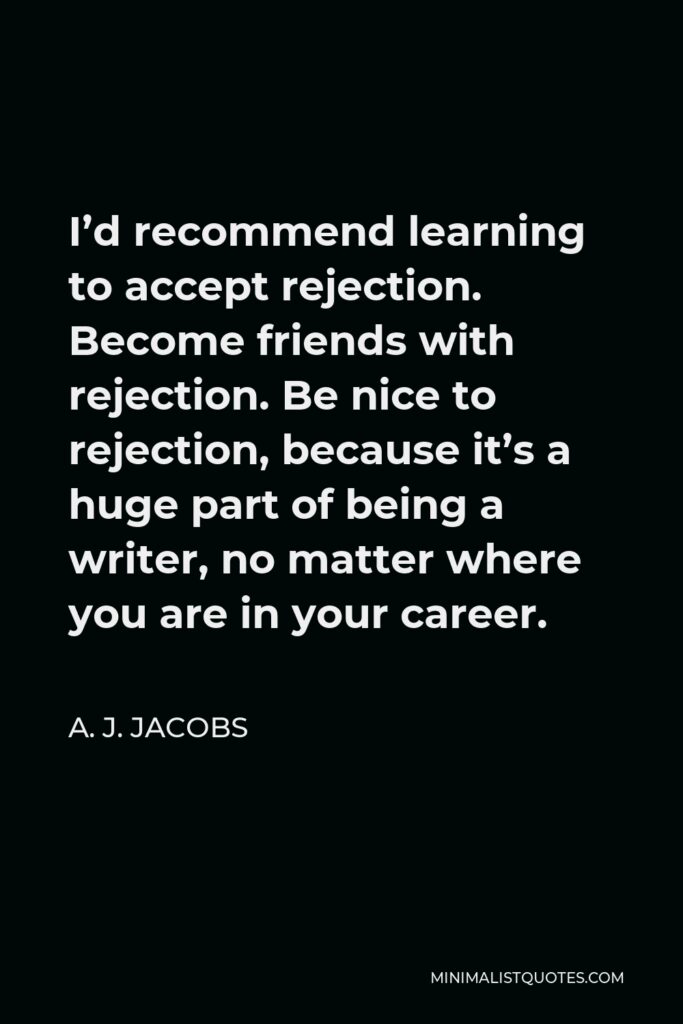 A. J. Jacobs Quote - I’d recommend learning to accept rejection. Become friends with rejection. Be nice to rejection, because it’s a huge part of being a writer, no matter where you are in your career.