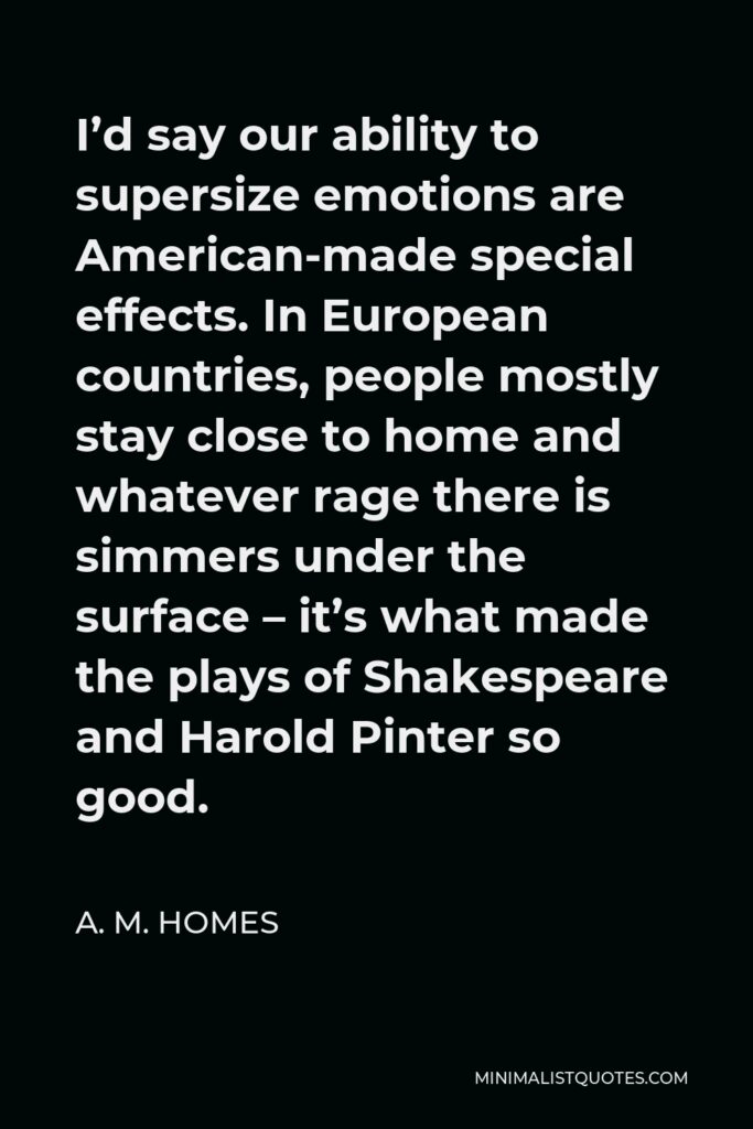 A. M. Homes Quote - I’d say our ability to supersize emotions are American-made special effects. In European countries, people mostly stay close to home and whatever rage there is simmers under the surface – it’s what made the plays of Shakespeare and Harold Pinter so good.