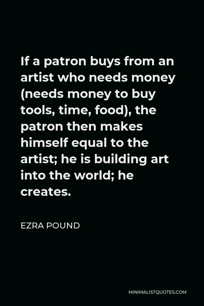 Ezra Pound Quote - If a patron buys from an artist who needs money (needs money to buy tools, time, food), the patron then makes himself equal to the artist; he is building art into the world; he creates.