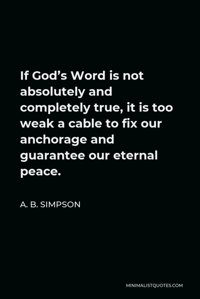 A. B. Simpson Quote - If God’s Word is not absolutely and completely true, it is too weak a cable to fix our anchorage and guarantee our eternal peace.