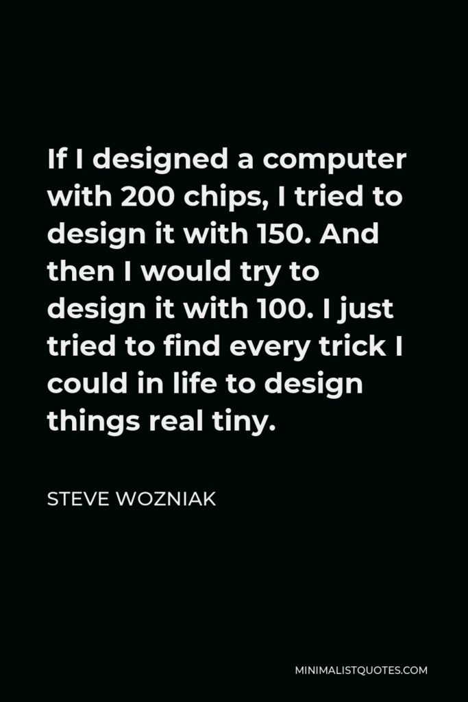 Steve Wozniak Quote - If I designed a computer with 200 chips, I tried to design it with 150. And then I would try to design it with 100. I just tried to find every trick I could in life to design things real tiny.