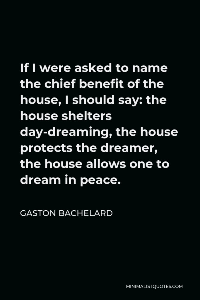 Gaston Bachelard Quote - If I were asked to name the chief benefit of the house, I should say: the house shelters day-dreaming, the house protects the dreamer, the house allows one to dream in peace.