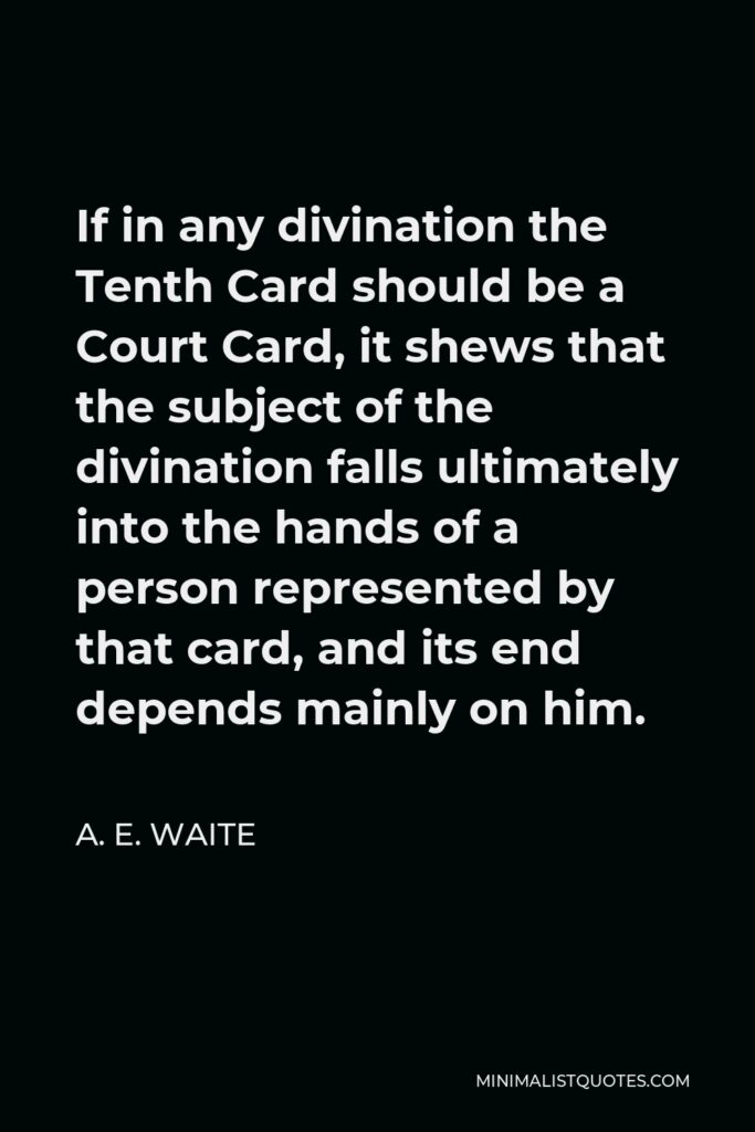 A. E. Waite Quote - If in any divination the Tenth Card should be a Court Card, it shews that the subject of the divination falls ultimately into the hands of a person represented by that card, and its end depends mainly on him.