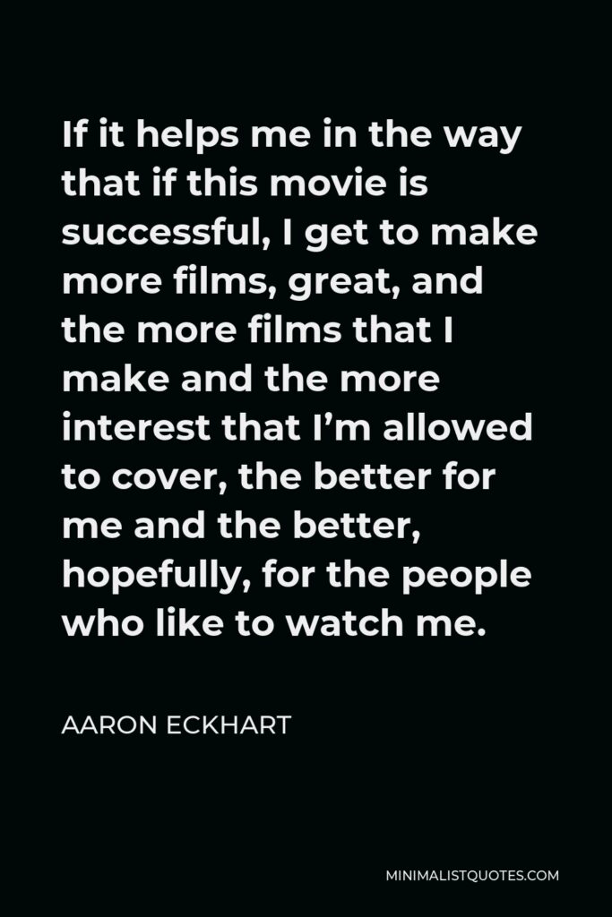 Aaron Eckhart Quote - If it helps me in the way that if this movie is successful, I get to make more films, great, and the more films that I make and the more interest that I’m allowed to cover, the better for me and the better, hopefully, for the people who like to watch me.
