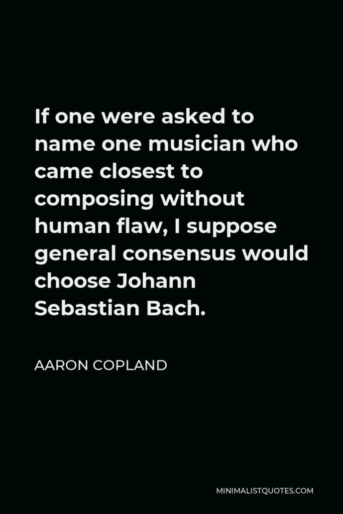 Aaron Copland Quote - If one were asked to name one musician who came closest to composing without human flaw, I suppose general consensus would choose Johann Sebastian Bach.