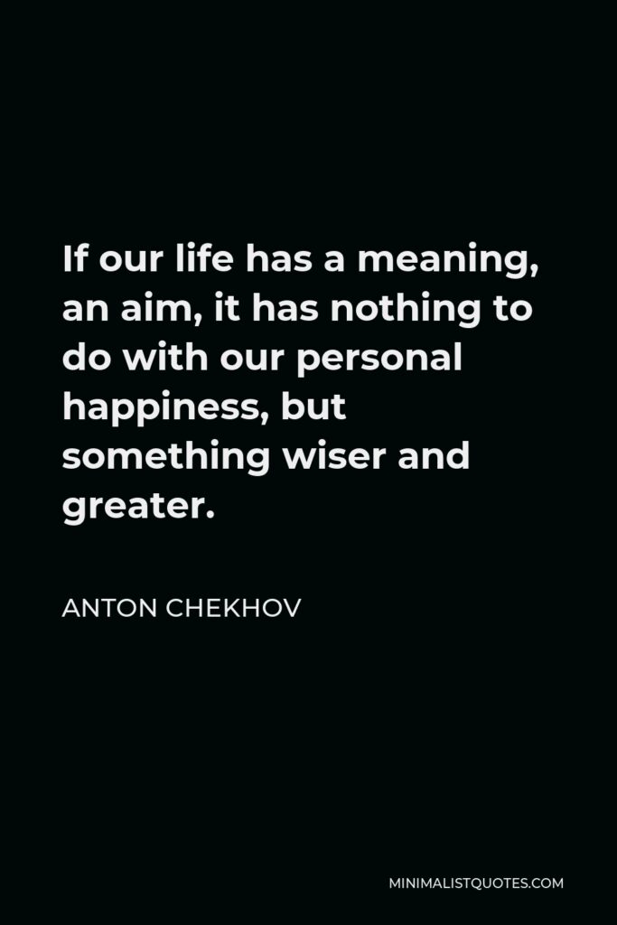Anton Chekhov Quote - If our life has a meaning, an aim, it has nothing to do with our personal happiness, but something wiser and greater.