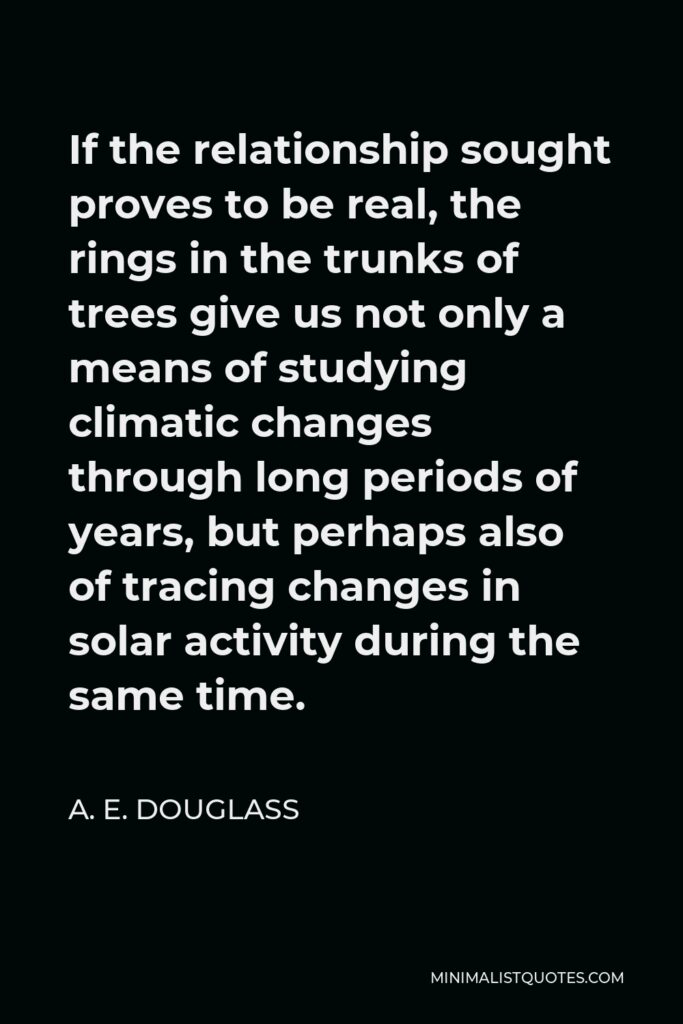 A. E. Douglass Quote - If the relationship sought proves to be real, the rings in the trunks of trees give us not only a means of studying climatic changes through long periods of years, but perhaps also of tracing changes in solar activity during the same time.