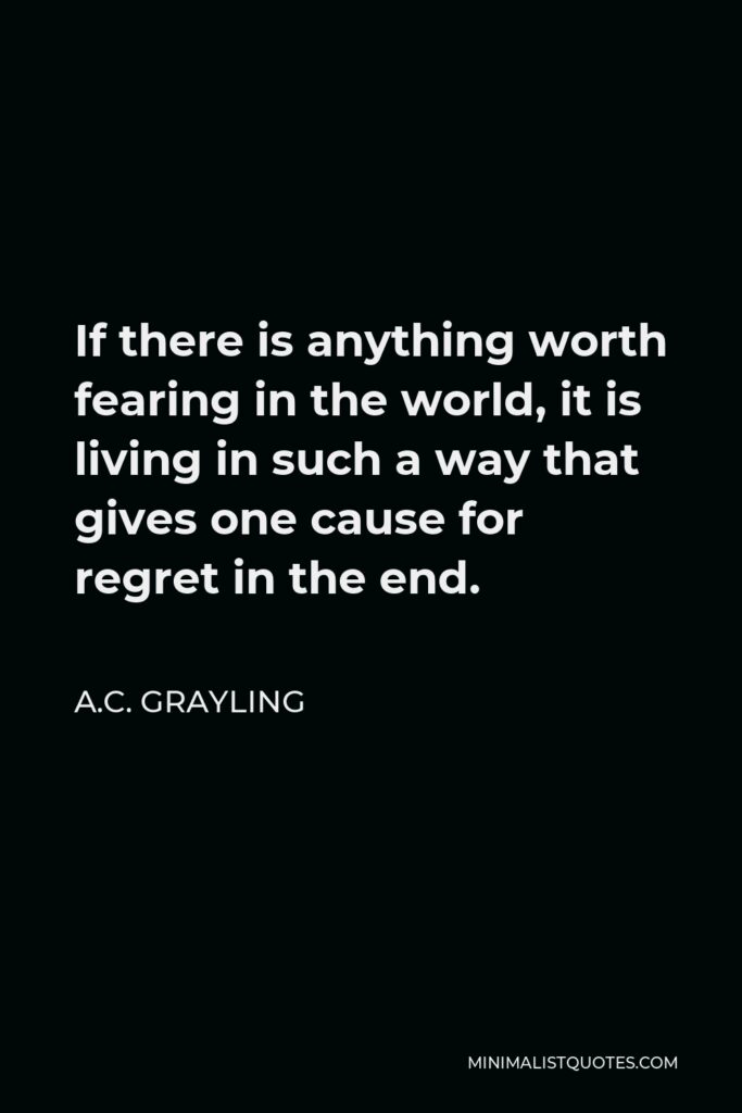 A.C. Grayling Quote - If there is anything worth fearing in the world, it is living in such a way that gives one cause for regret in the end.