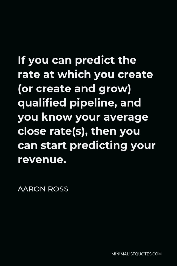 Aaron Ross Quote - If you can predict the rate at which you create (or create and grow) qualified pipeline, and you know your average close rate(s), then you can start predicting your revenue.