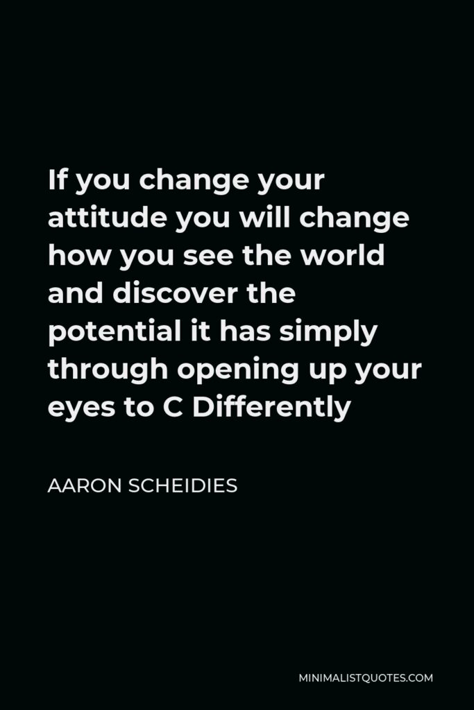Aaron Scheidies Quote - If you change your attitude you will change how you see the world and discover the potential it has simply through opening up your eyes to C Differently