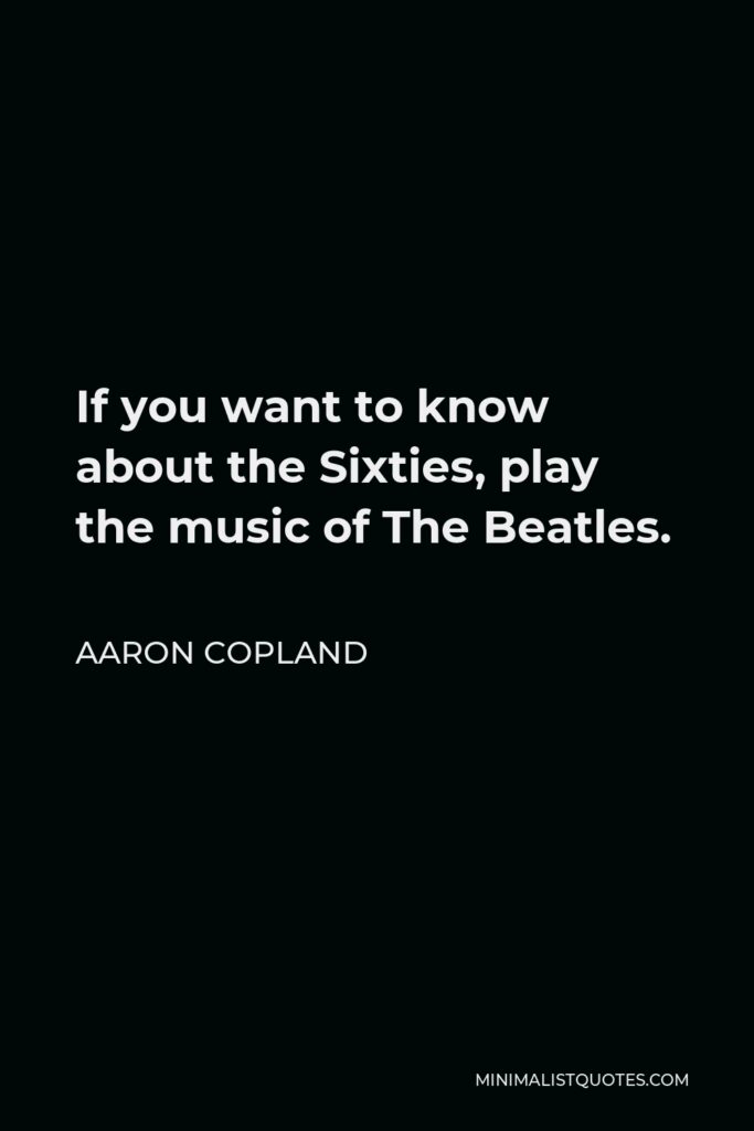 Aaron Copland Quote - If you want to know about the Sixties, play the music of The Beatles.