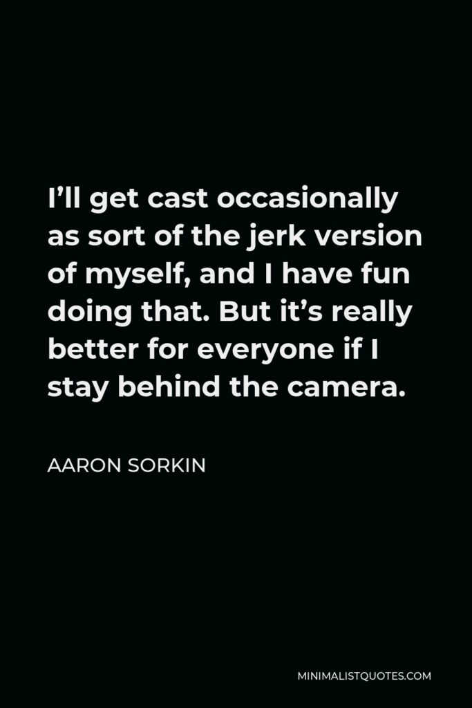 Aaron Sorkin Quote - I’ll get cast occasionally as sort of the jerk version of myself, and I have fun doing that. But it’s really better for everyone if I stay behind the camera.