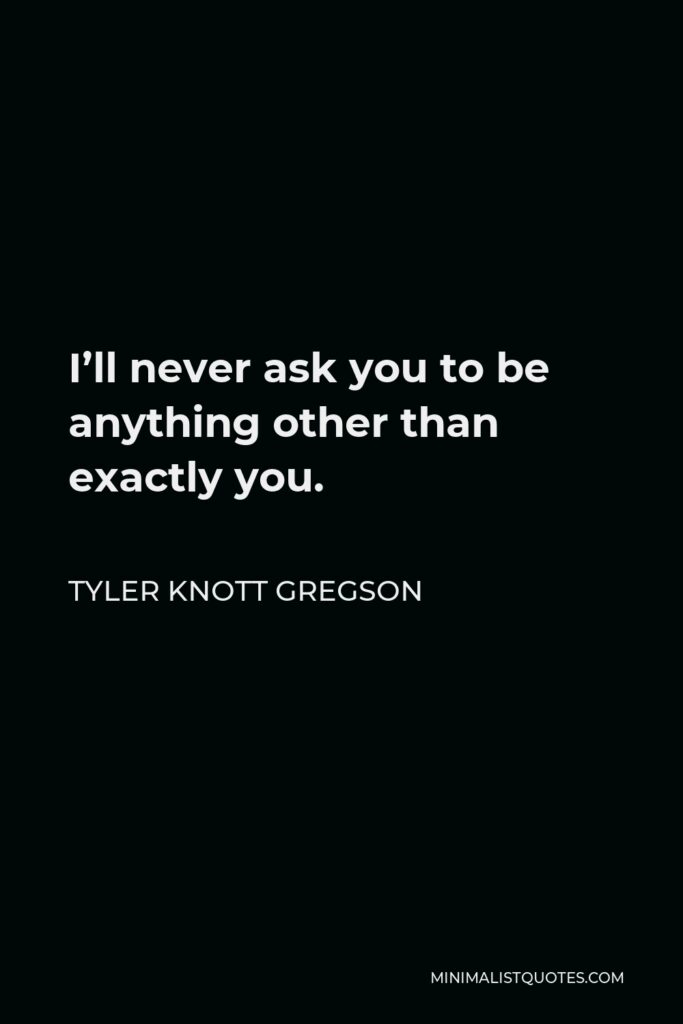 Tyler Knott Gregson Quote - I’ll never ask you to be anything other than exactly you.