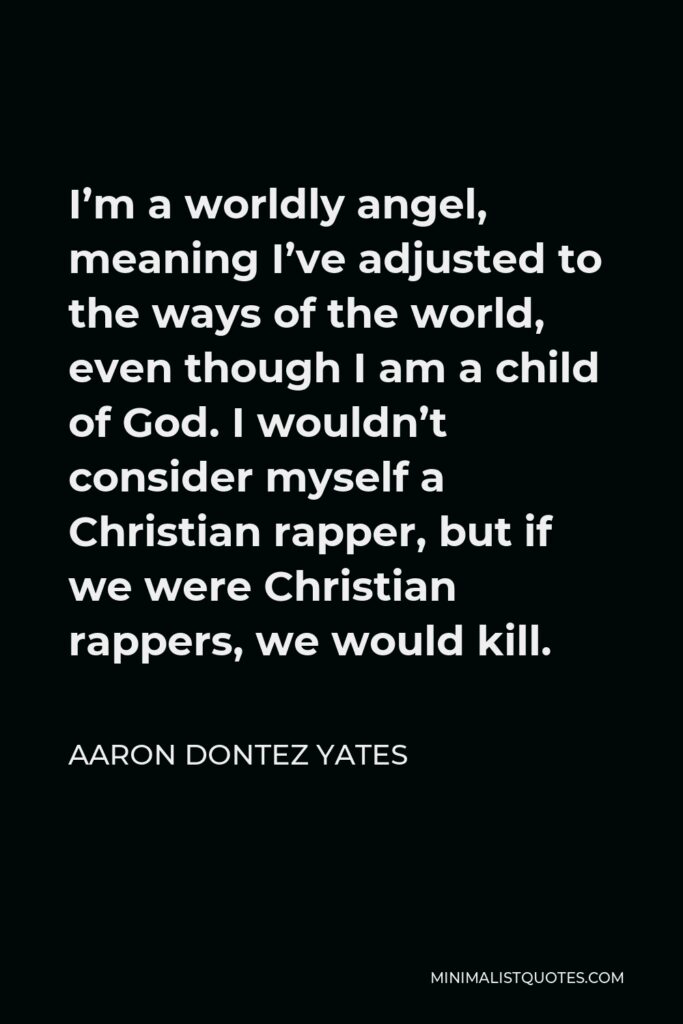 Aaron Dontez Yates Quote - I’m a worldly angel, meaning I’ve adjusted to the ways of the world, even though I am a child of God. I wouldn’t consider myself a Christian rapper, but if we were Christian rappers, we would kill.