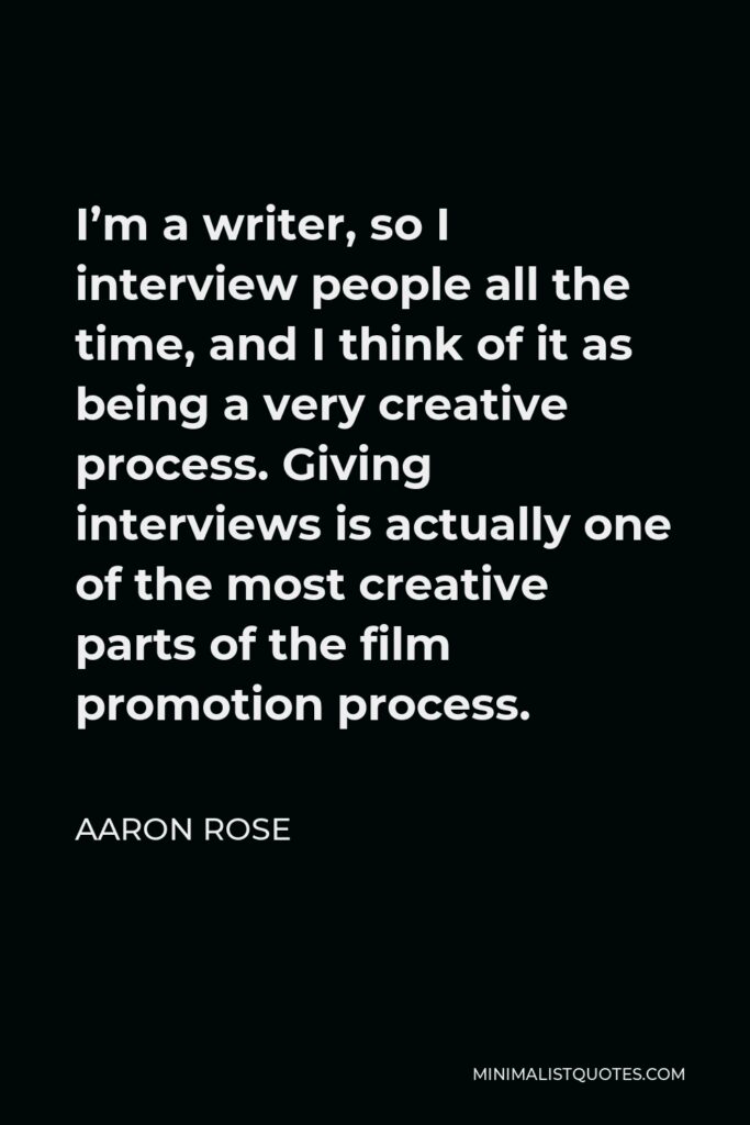 Aaron Rose Quote - I’m a writer, so I interview people all the time, and I think of it as being a very creative process. Giving interviews is actually one of the most creative parts of the film promotion process.