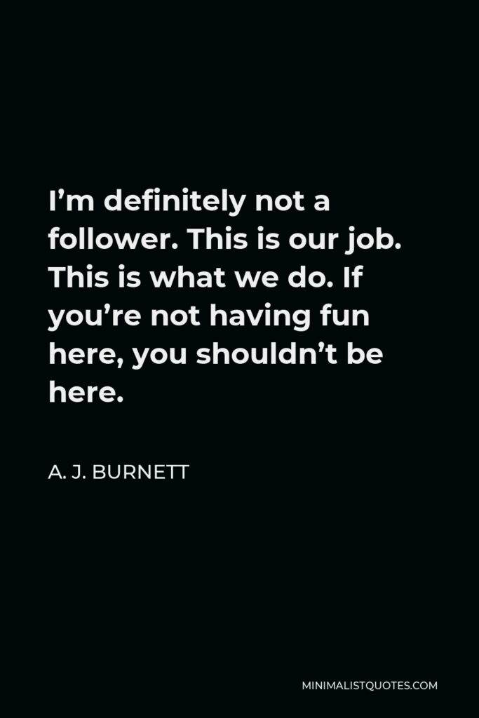 A. J. Burnett Quote - I’m definitely not a follower. This is our job. This is what we do. If you’re not having fun here, you shouldn’t be here.