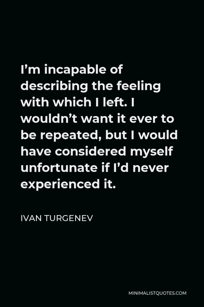 Ivan Turgenev Quote - I’m incapable of describing the feeling with which I left. I wouldn’t want it ever to be repeated, but I would have considered myself unfortunate if I’d never experienced it.