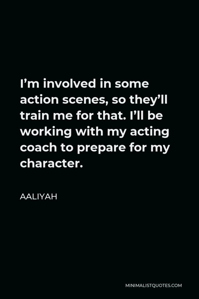 Aaliyah Quote - I’m involved in some action scenes, so they’ll train me for that. I’ll be working with my acting coach to prepare for my character.