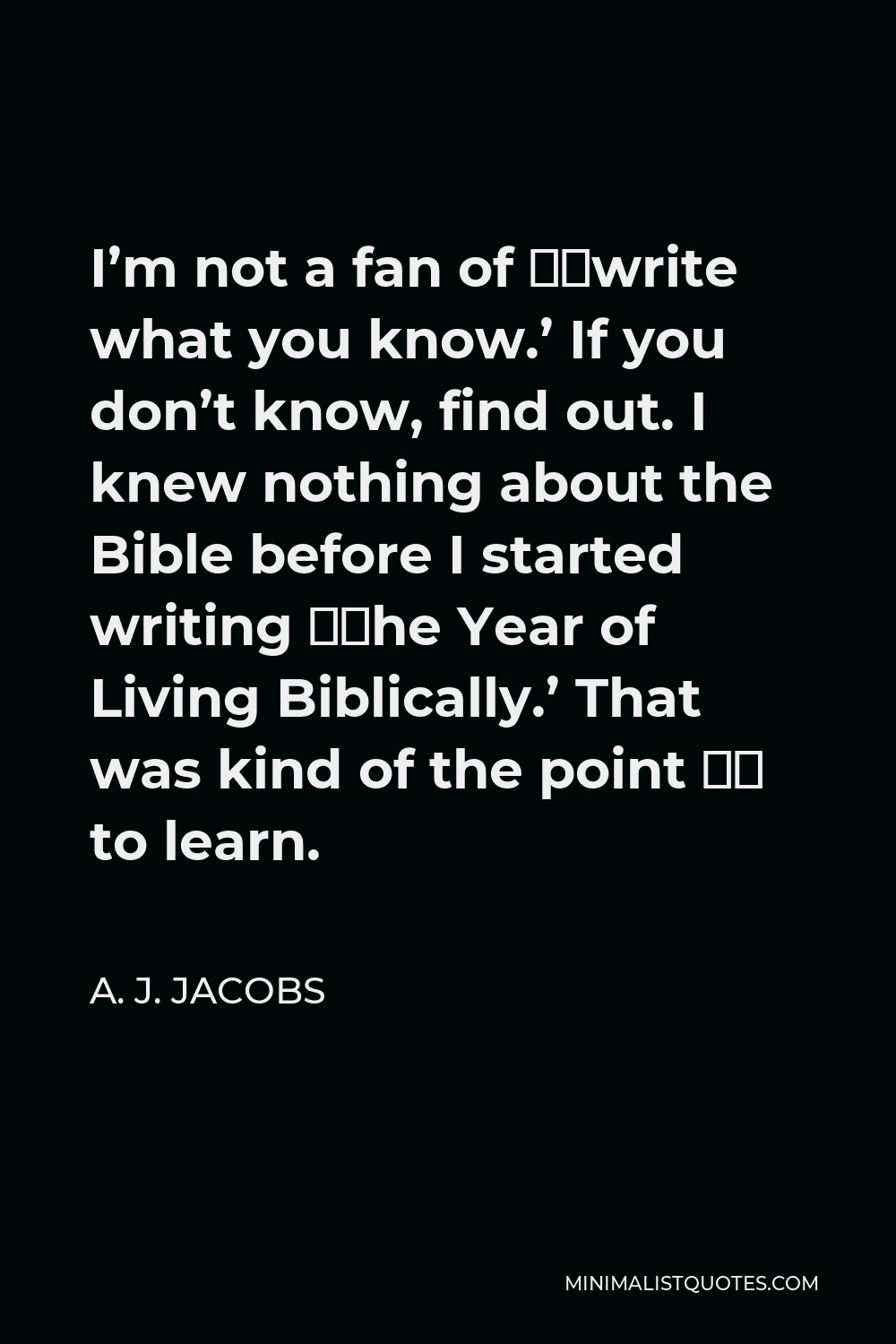 A. J. Jacobs Quote - I’m not a fan of ‘write what you know.’ If you don’t know, find out. I knew nothing about the Bible before I started writing ‘The Year of Living Biblically.’ That was kind of the point – to learn.