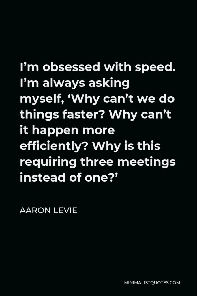 Aaron Levie Quote - I’m obsessed with speed. I’m always asking myself, ‘Why can’t we do things faster? Why can’t it happen more efficiently? Why is this requiring three meetings instead of one?’