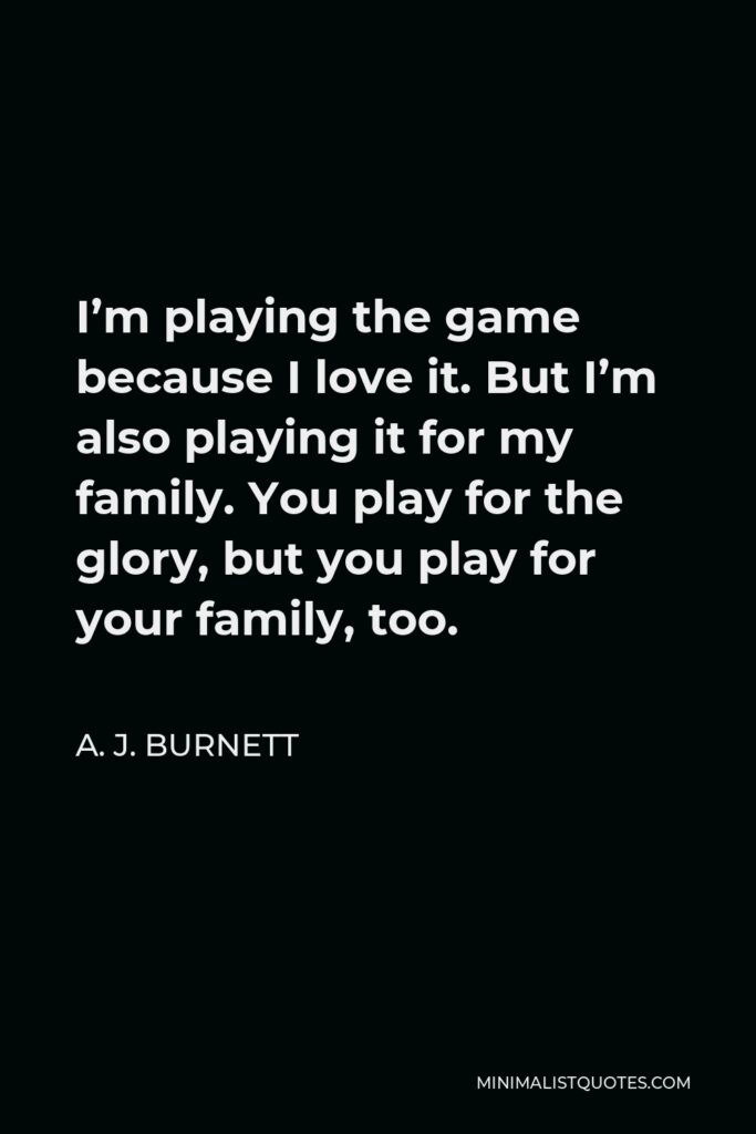 A. J. Burnett Quote - I’m playing the game because I love it. But I’m also playing it for my family. You play for the glory, but you play for your family, too.