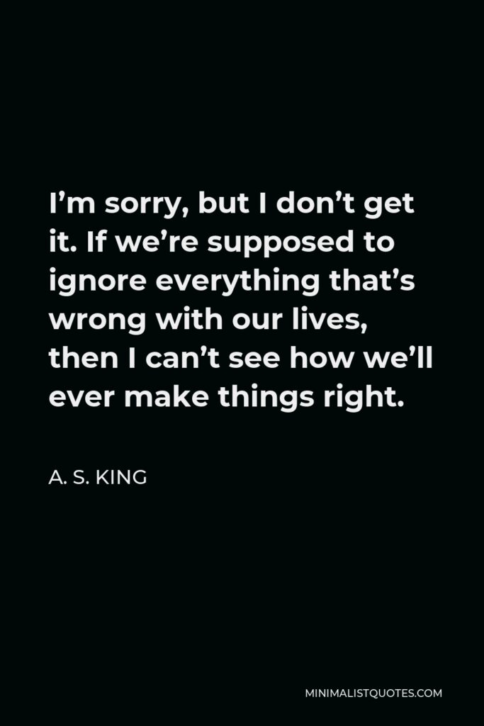 A. S. King Quote - I’m sorry, but I don’t get it. If we’re supposed to ignore everything that’s wrong with our lives, then I can’t see how we’ll ever make things right.