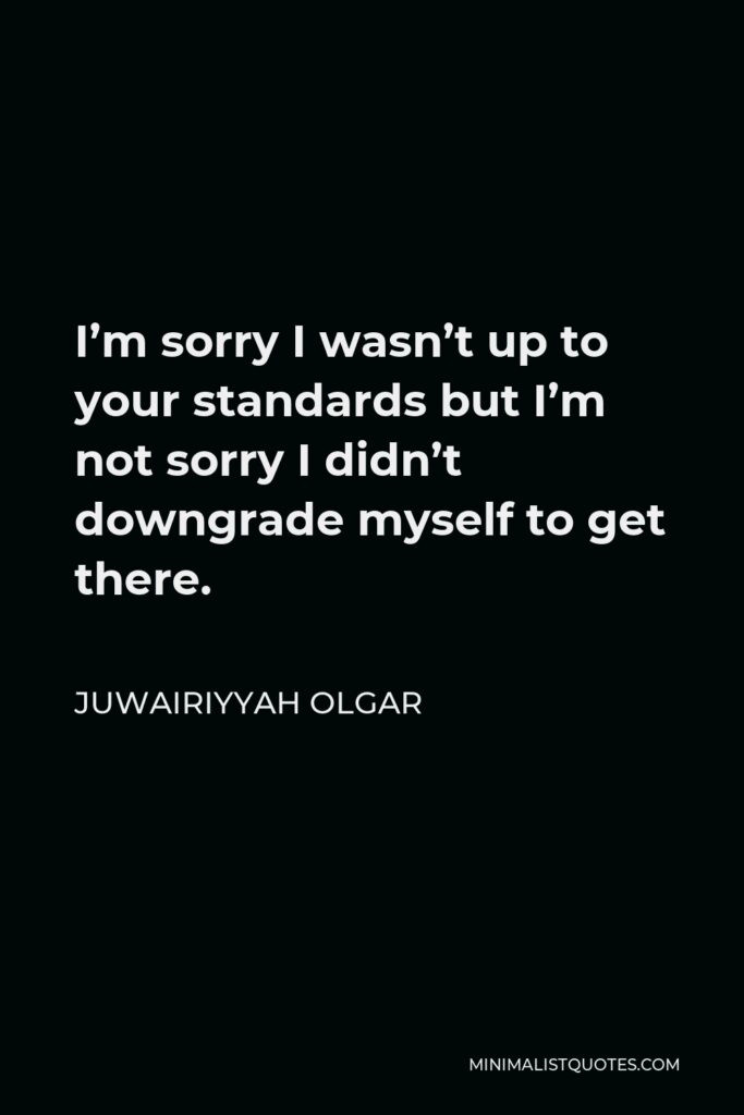 Juwairiyyah Olgar Quote - I’m sorry I wasn’t up to your standards but I’m not sorry I didn’t downgrade myself to get there.